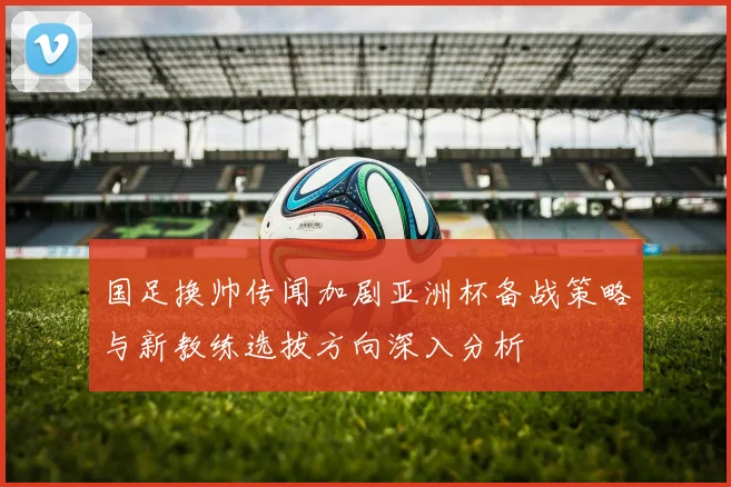 国足换帅传闻加剧亚洲杯备战策略与新教练选拔方向深入分析