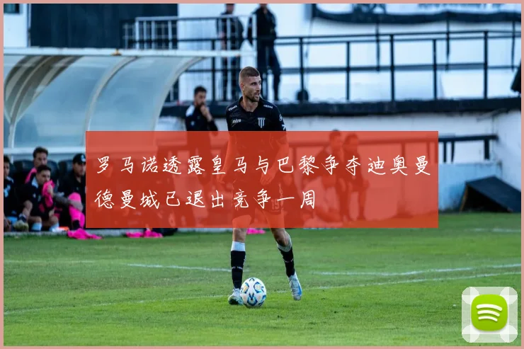 罗马诺透露皇马与巴黎争夺迪奥曼德曼城已退出竞争一周
