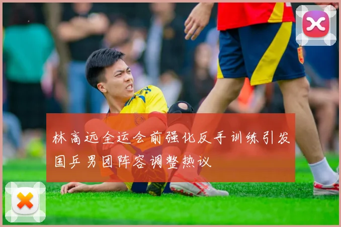 林高远全运会前强化反手训练引发国乒男团阵容调整热议