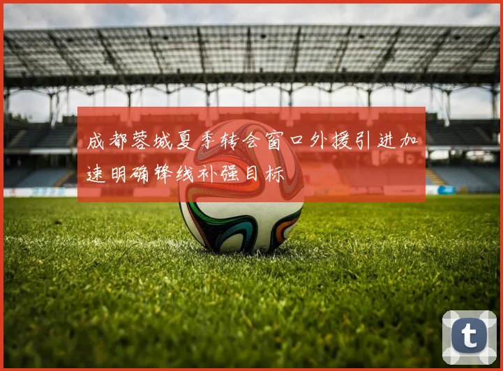 成都蓉城夏季转会窗口外援引进加速明确锋线补强目标
