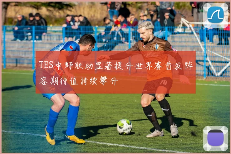 TES中野联动显著提升世界赛首发阵容期待值持续攀升