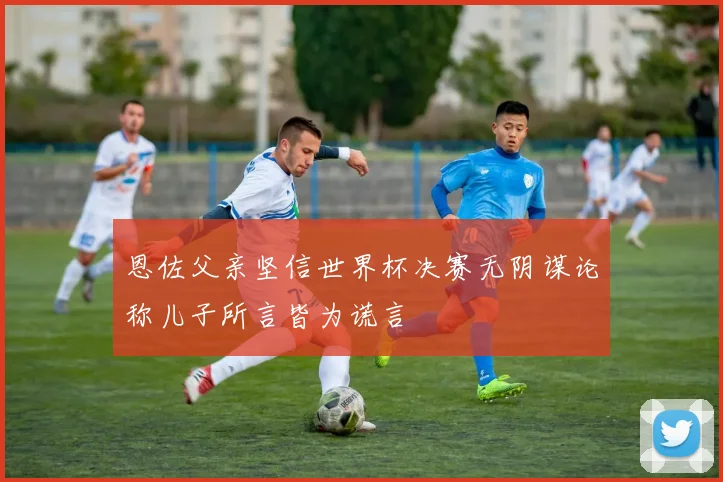 恩佐父亲坚信世界杯决赛无阴谋论称儿子所言皆为谎言