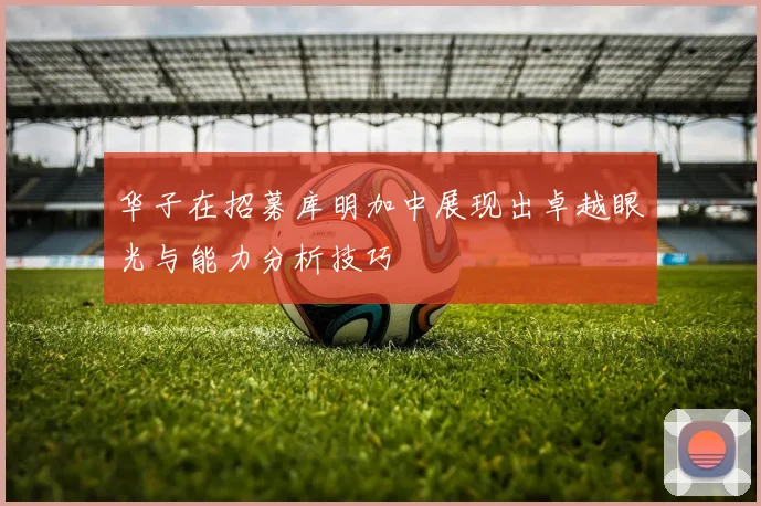华子在招募库明加中展现出卓越眼光与能力分析技巧